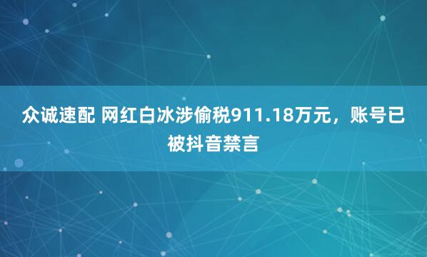 众诚速配 网红白冰涉偷税911.18万元，账号已被抖音禁言